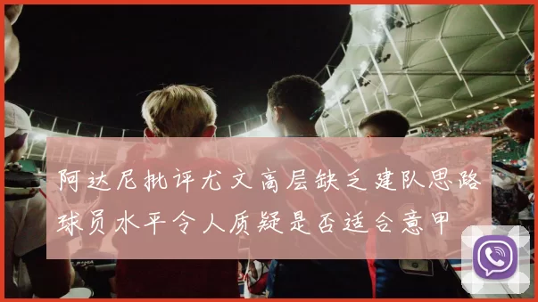阿达尼批评尤文高层缺乏建队思路球员水平令人质疑是否适合意甲