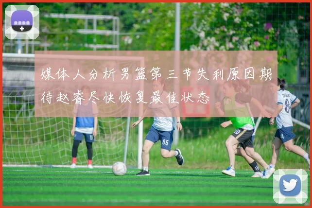 媒体人分析男篮第三节失利原因期待赵睿尽快恢复最佳状态