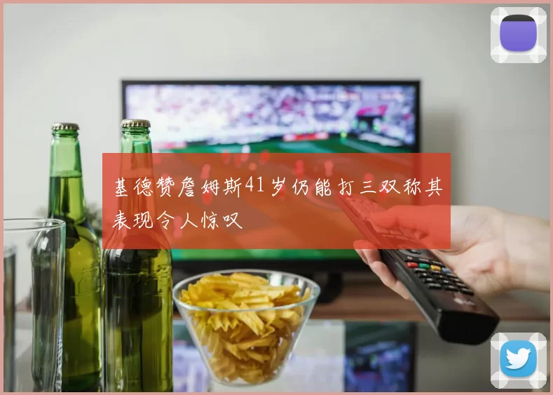 基德赞詹姆斯41岁仍能打三双称其表现令人惊叹