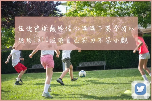 伍德重返巅峰信心满满下赛季将以场均1910证明自己实力不容小觑