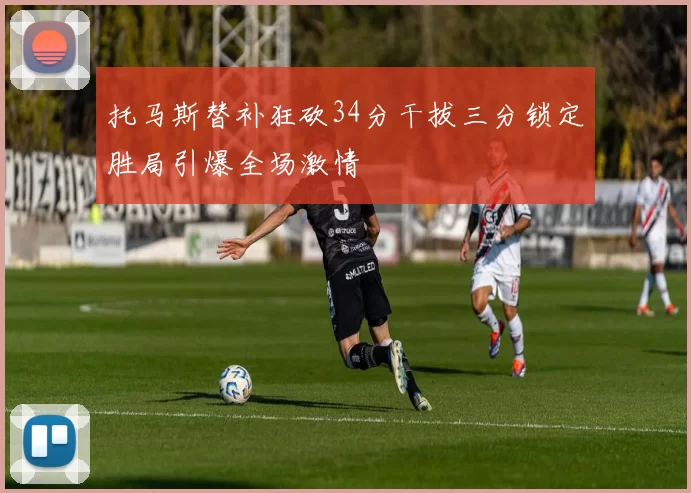 托马斯替补狂砍34分干拔三分锁定胜局引爆全场激情