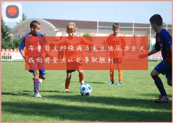布鲁日主帅强调马竞主场压力巨大我们将全力以赴争取胜利