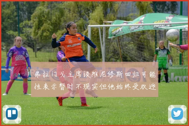 弗拉门戈主席谈维尼修斯回归可能性表示暂时不现实但他始终受欢迎