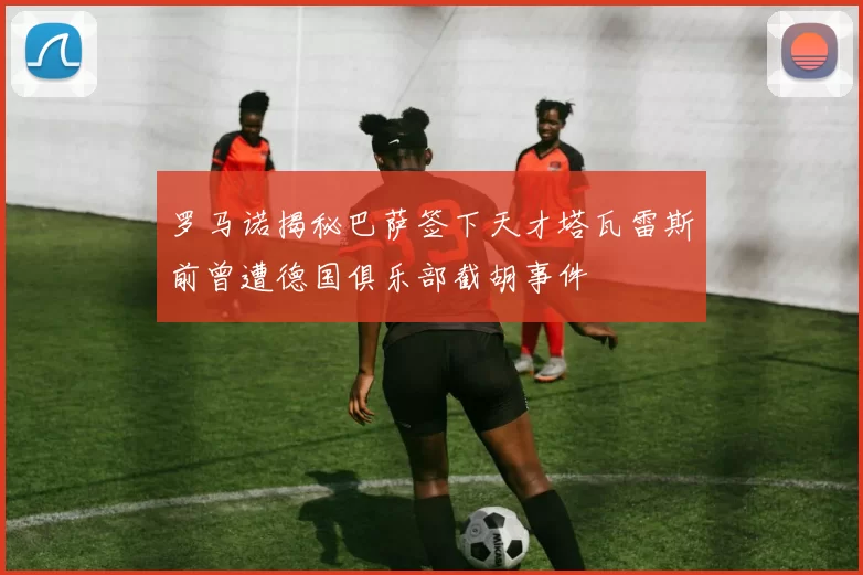 罗马诺揭秘巴萨签下天才塔瓦雷斯前曾遭德国俱乐部截胡事件