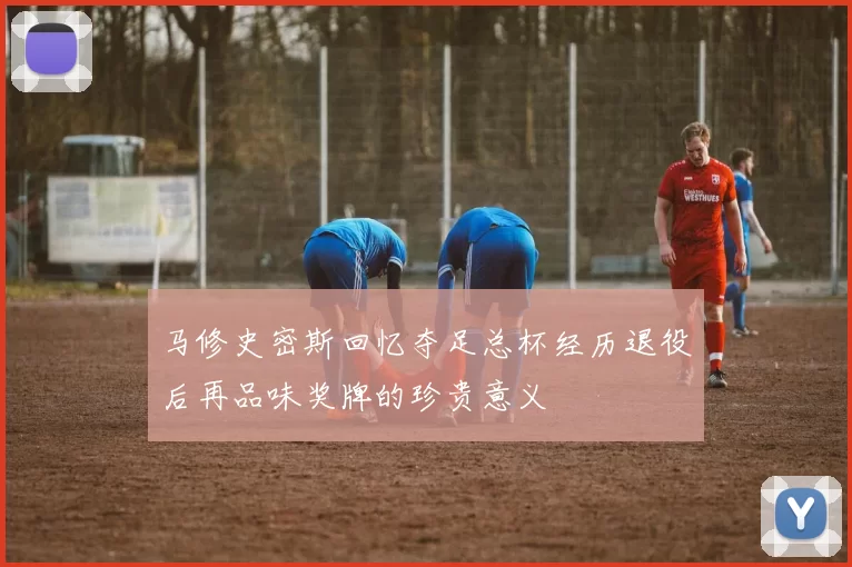马修史密斯回忆夺足总杯经历退役后再品味奖牌的珍贵意义