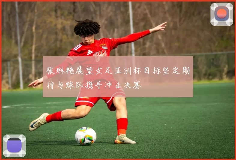 张琳艳展望女足亚洲杯目标坚定期待与球队携手冲击决赛