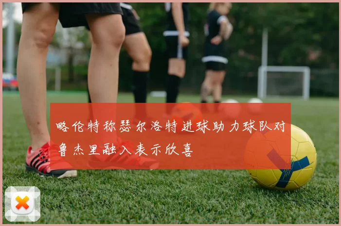 略伦特称瑟尔洛特进球助力球队对鲁杰里融入表示欣喜