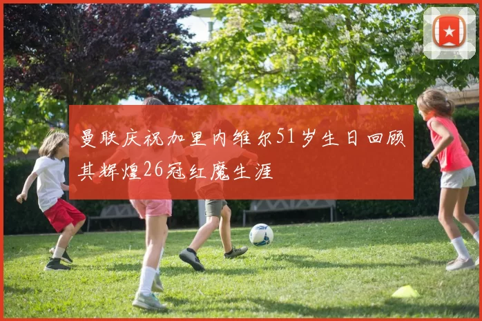 曼联庆祝加里内维尔51岁生日回顾其辉煌26冠红魔生涯
