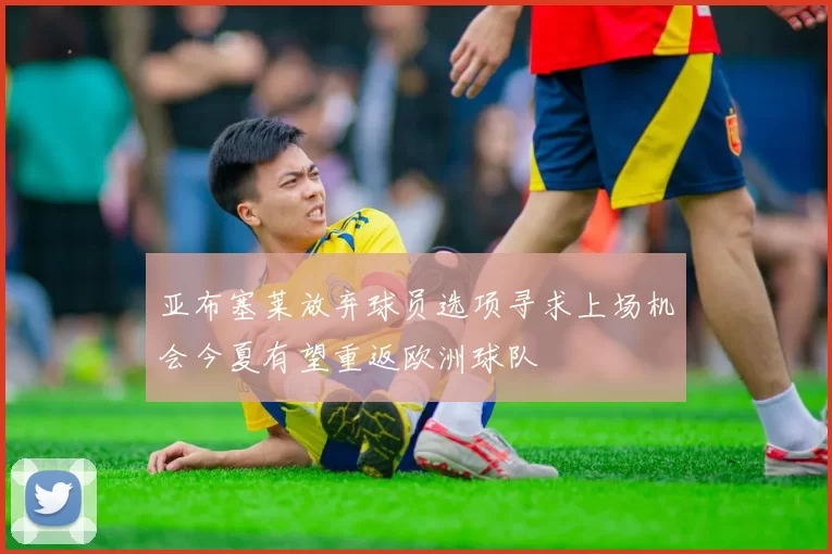 亚布塞莱放弃球员选项寻求上场机会今夏有望重返欧洲球队