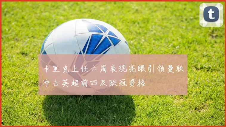 卡里克上任六周表现亮眼引领曼联冲击英超前四及欧冠资格