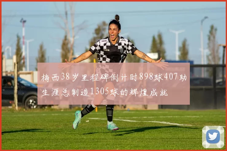 梅西38岁里程碑倒计时898球407助生涯总制造1305球的辉煌成就