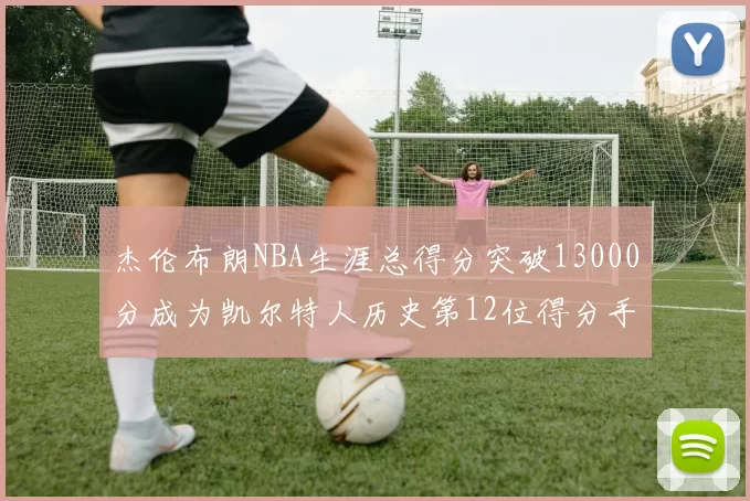 杰伦布朗NBA生涯总得分突破13000分成为凯尔特人历史第12位得分手