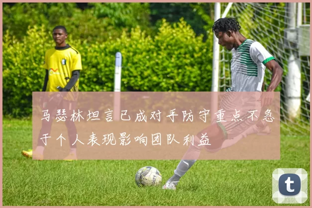 马瑟林坦言已成对手防守重点不急于个人表现影响团队利益