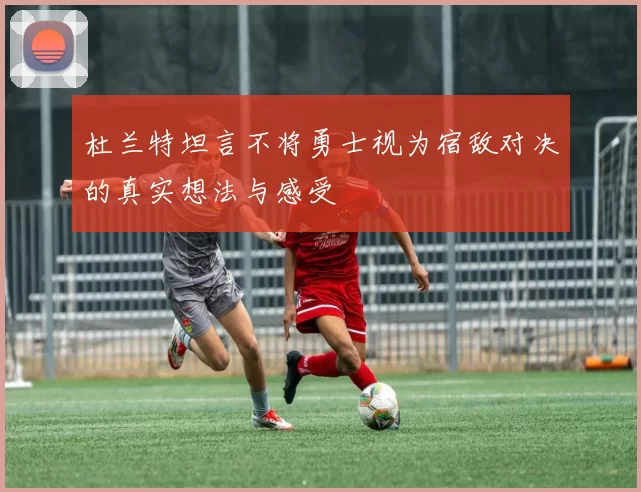 杜兰特坦言不将勇士视为宿敌对决的真实想法与感受