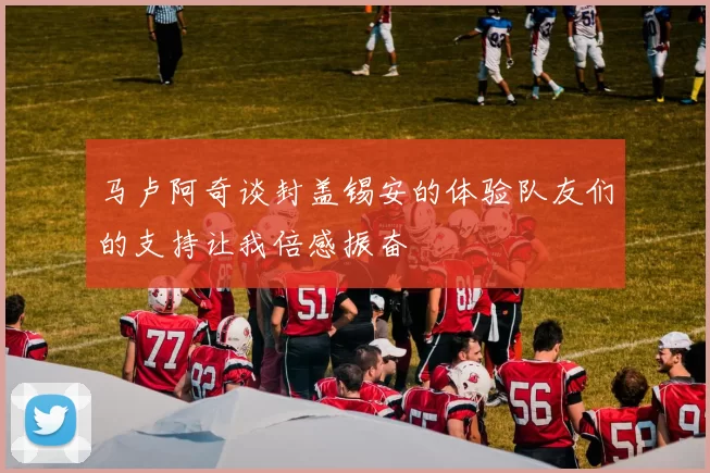 马卢阿奇谈封盖锡安的体验队友们的支持让我倍感振奋