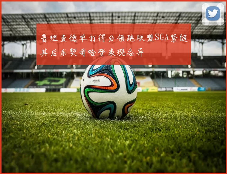 普理查德单打得分领跑联盟SGA紧随其后东契奇哈登表现各异